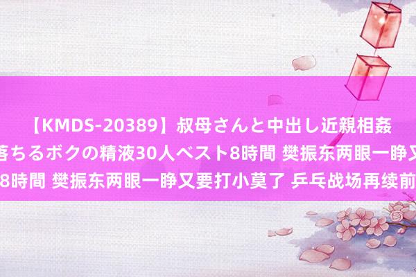 【KMDS-20389】叔母さんと中出し近親相姦 叔母さんの身体を伝い落ちるボクの精液30人ベスト8時間 樊振东两眼一睁又要打小莫了 乒乓战场再续前缘