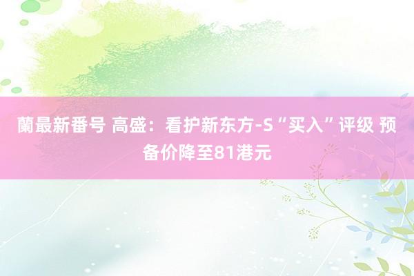 蘭最新番号 高盛：看护新东方-S“买入”评级 预备价降至81港元