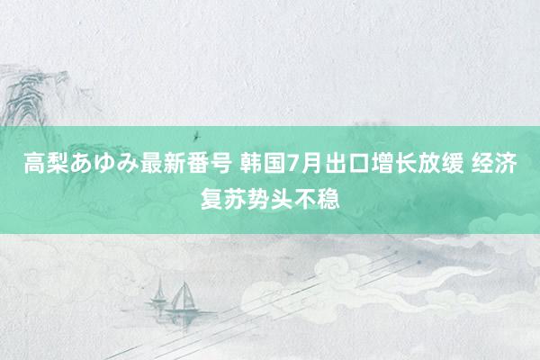 高梨あゆみ最新番号 韩国7月出口增长放缓 经济复苏势头不稳