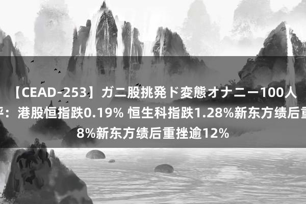 【CEAD-253】ガニ股挑発ド変態オナニー100人8時間 午评：港股恒指跌0.19% 恒生科指跌1.28%新东方绩后重挫逾12%