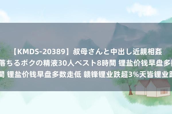 【KMDS-20389】叔母さんと中出し近親相姦 叔母さんの身体を伝い落ちるボクの精液30人ベスト8時間 锂盐价钱早盘多数走低 赣锋锂业跌超3%天皆锂业跌超2%