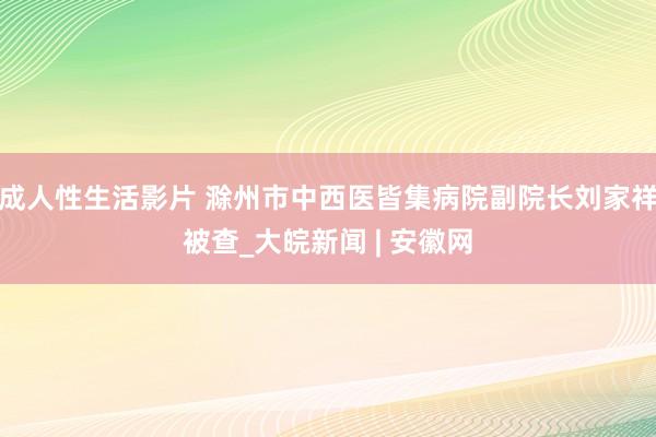 成人性生活影片 滁州市中西医皆集病院副院长刘家祥被查_大皖新闻 | 安徽网