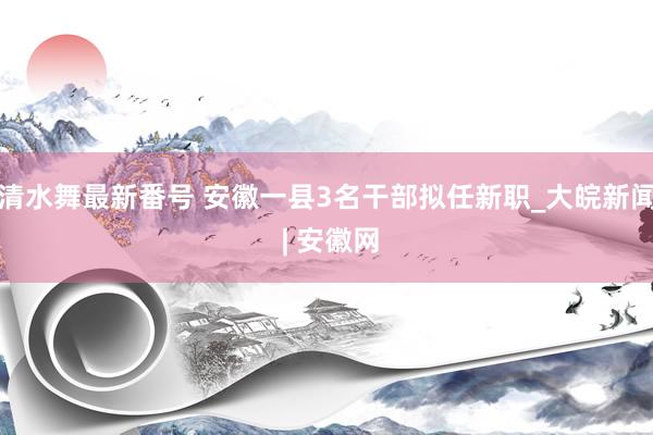 清水舞最新番号 安徽一县3名干部拟任新职_大皖新闻 | 安徽网