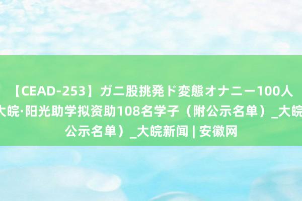 【CEAD-253】ガニ股挑発ド変態オナニー100人8時間 2024大皖·阳光助学拟资助108名学子（附公示名单）_大皖新闻 | 安徽网
