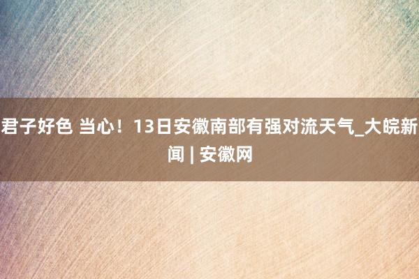 君子好色 当心！13日安徽南部有强对流天气_大皖新闻 | 安徽网