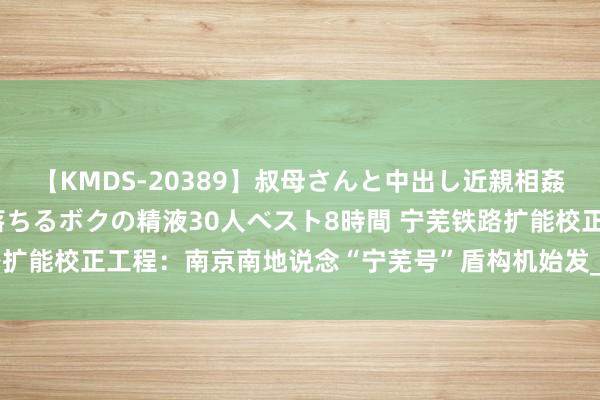 【KMDS-20389】叔母さんと中出し近親相姦 叔母さんの身体を伝い落ちるボクの精液30人ベスト8時間 宁芜铁路扩能校正工程：南京南地说念“宁芜号”盾构机始发_大皖新闻 | 安徽网