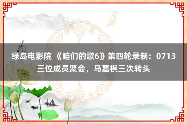 绿岛电影院 《咱们的歌6》第四轮录制：0713三位成员聚会，马嘉祺三次转头