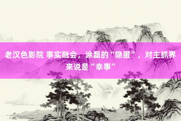 老汉色影院 事实融会，涂磊的“隐匿”，对主抓界来说是“幸事”