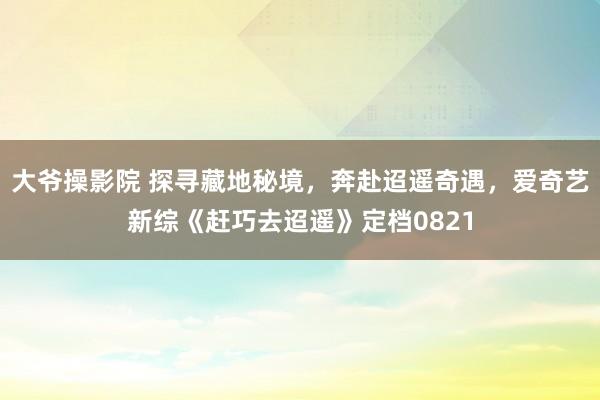 大爷操影院 探寻藏地秘境，奔赴迢遥奇遇，爱奇艺新综《赶巧去迢遥》定档0821