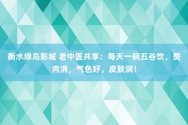 衡水绿岛影城 老中医共享：每天一碗五谷饮，赘肉消，气色好，皮肤润！