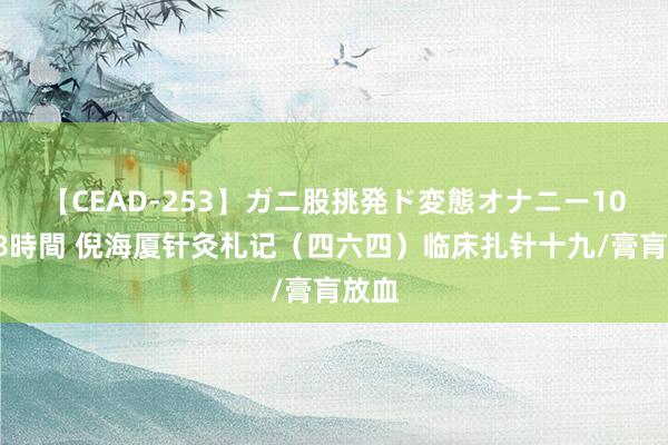 【CEAD-253】ガニ股挑発ド変態オナニー100人8時間 倪海厦针灸札记（四六四）临床扎针十九/膏肓放血