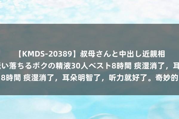 【KMDS-20389】叔母さんと中出し近親相姦 叔母さんの身体を伝い落ちるボクの精液30人ベスト8時間 痰湿消了，耳朵明智了，听力就好了。奇妙的中成药