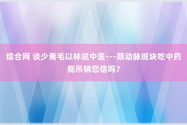 综合网 谈少斋毛以林说中医---颈动脉斑块吃中药能吊销您信吗？