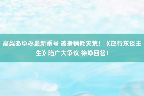 高梨あゆみ最新番号 被指销耗灾荒！《逆行东谈主生》陷广大争议 徐峥回答！