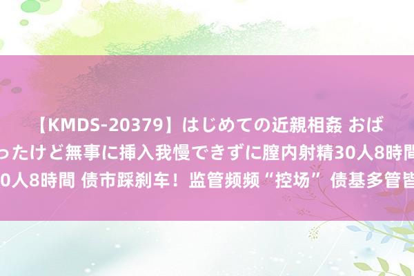 【KMDS-20379】はじめての近親相姦 おばさんの誘いに最初は戸惑ったけど無事に挿入我慢できずに膣内射精30人8時間 债市踩刹车！监管频频“控场” 债基多管皆下筑“防风墙”