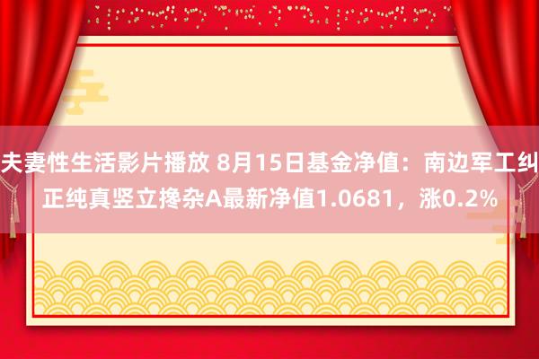 夫妻性生活影片播放 8月15日基金净值：南边军工纠正纯真竖立搀杂A最新净值1.0681，涨0.2%