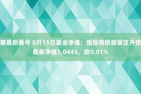 蘭最新番号 8月15日基金净值：国投瑞银顺银定开债最新净值1.0443，跌0.01%