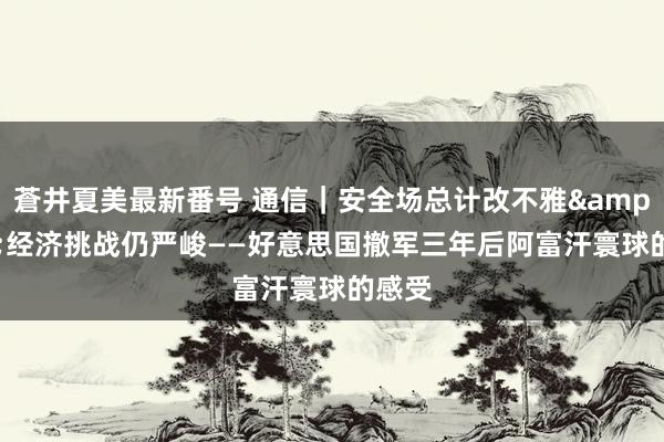 蒼井夏美最新番号 通信｜安全场总计改不雅&#32;经济挑战仍严峻——好意思国撤军三年后阿富汗寰球的感受