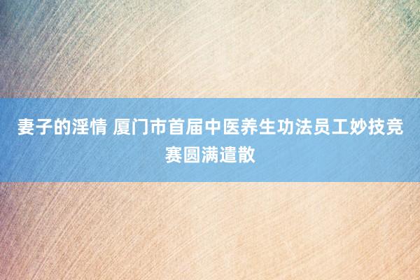 妻子的淫情 厦门市首届中医养生功法员工妙技竞赛圆满遣散