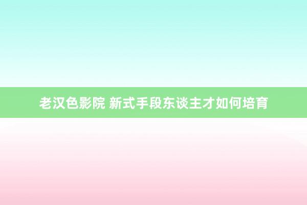 老汉色影院 新式手段东谈主才如何培育