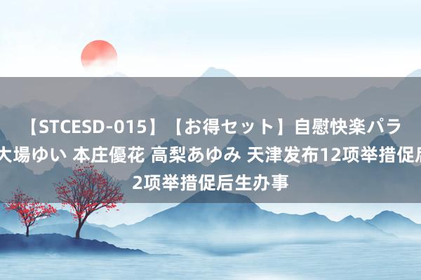 【STCESD-015】【お得セット】自慰快楽パラノイド 大場ゆい 本庄優花 高梨あゆみ 天津发布12项举措促后生办事