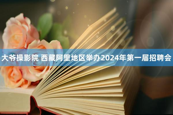 大爷操影院 西藏阿里地区举办2024年第一届招聘会