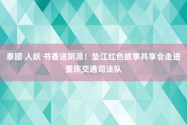 泰國 人妖 书香送阴凉！垫江红色故事共享会走进重庆交通司法队