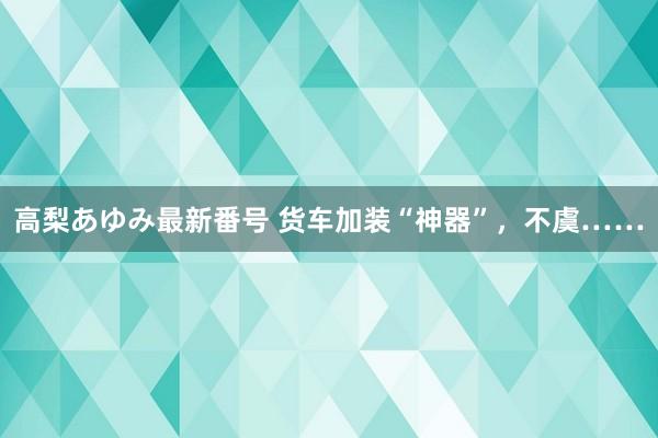 高梨あゆみ最新番号 货车加装“神器”，不虞……