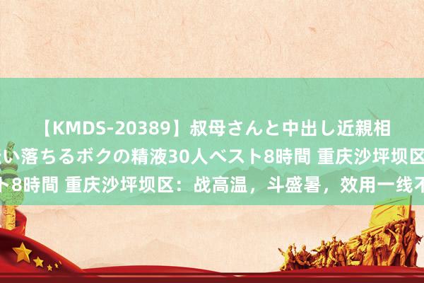 【KMDS-20389】叔母さんと中出し近親相姦 叔母さんの身体を伝い落ちるボクの精液30人ベスト8時間 重庆沙坪坝区：战高温，斗盛暑，效用一线不唐突