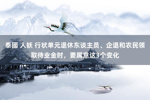 泰國 人妖 行状单元退休东谈主员、企退和农民领取待业金时，要属意这3个变化