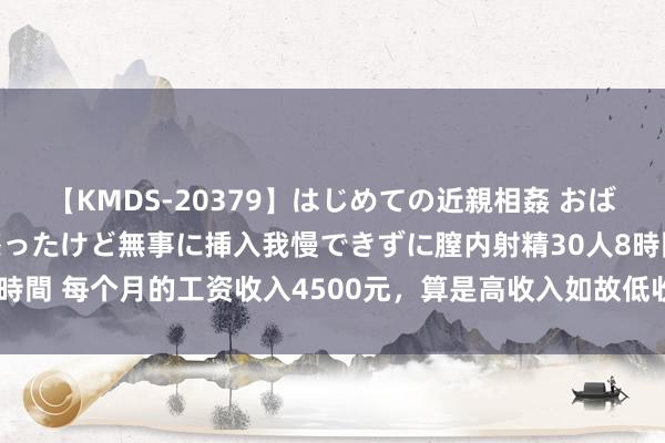 【KMDS-20379】はじめての近親相姦 おばさんの誘いに最初は戸惑ったけど無事に挿入我慢できずに膣内射精30人8時間 每个月的工资收入4500元，算是高收入如故低收入呢？是什么水平？