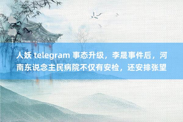 人妖 telegram 事态升级，李晟事件后，河南东说念主民病院不仅有安检，还安排张望