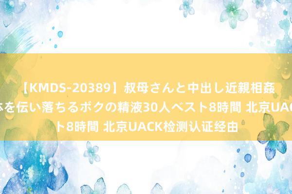 【KMDS-20389】叔母さんと中出し近親相姦 叔母さんの身体を伝い落ちるボクの精液30人ベスト8時間 北京UACK检测认证经由