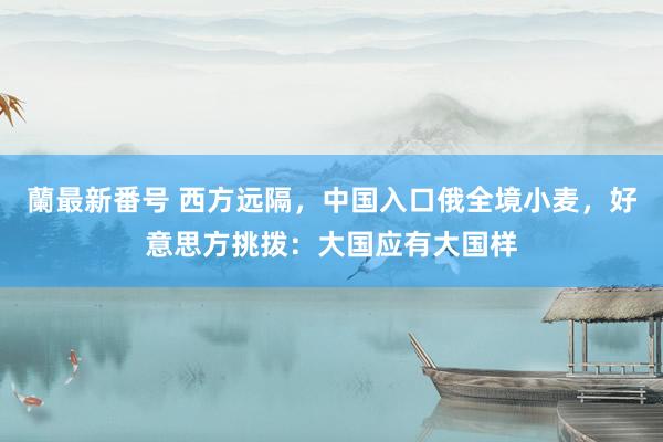 蘭最新番号 西方远隔，中国入口俄全境小麦，好意思方挑拨：大国应有大国样