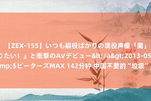 【ZEX-155】いつも脇役ばかりの現役声優「蘭」が『私も主役になりたい！』と衝撃のAVデビュー</a>2013-05-20ピーターズMAX&$ピーターズMAX 142分钟 中国不要的“垃圾”，出口泰西却变香饽饽，老外：这是“黄金油”