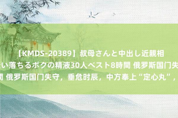 【KMDS-20389】叔母さんと中出し近親相姦 叔母さんの身体を伝い落ちるボクの精液30人ベスト8時間 俄罗斯国门失守，垂危时辰，中方奉上“定心丸”，不错宽心了