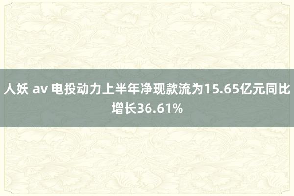 人妖 av 电投动力上半年净现款流为15.65亿元同比增长36.61%