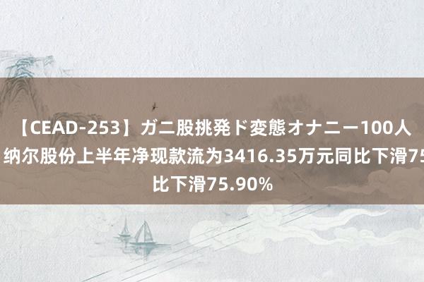 【CEAD-253】ガニ股挑発ド変態オナニー100人8時間 纳尔股份上半年净现款流为3416.35万元同比下滑75.90%