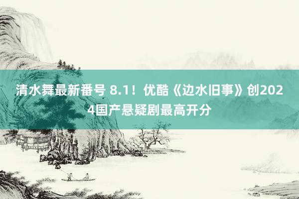 清水舞最新番号 8.1！优酷《边水旧事》创2024国产悬疑剧最高开分