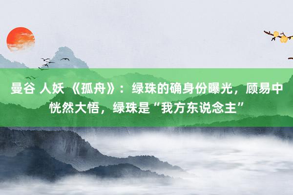 曼谷 人妖 《孤舟》：绿珠的确身份曝光，顾易中恍然大悟，绿珠是“我方东说念主”