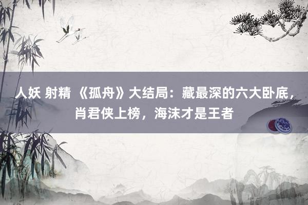 人妖 射精 《孤舟》大结局：藏最深的六大卧底，肖君侠上榜，海沫才是王者