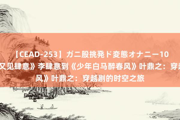 【CEAD-253】ガニ股挑発ド変態オナニー100人8時間 从《又见肆意》李肆意到《少年白马醉春风》叶鼎之：穿越剧的时空之旅