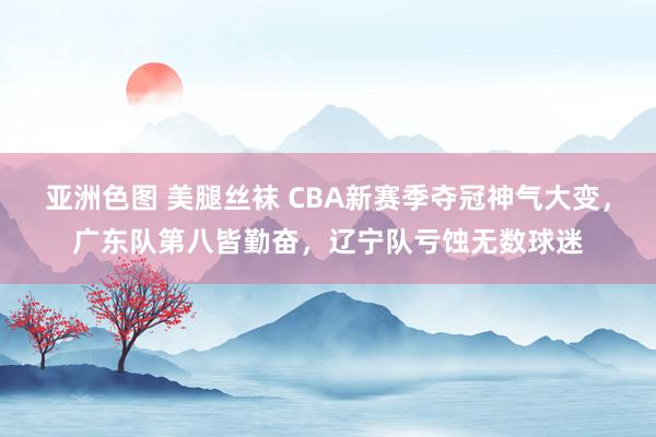 亚洲色图 美腿丝袜 CBA新赛季夺冠神气大变，广东队第八皆勤奋，辽宁队亏蚀无数球迷