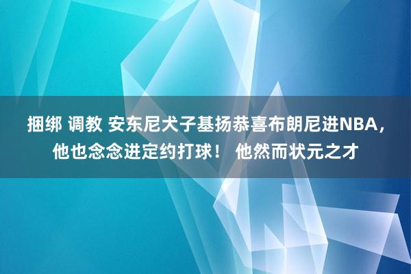 捆绑 调教 安东尼犬子基扬恭喜布朗尼进NBA，他也念念进定约打球！ 他然而状元之才