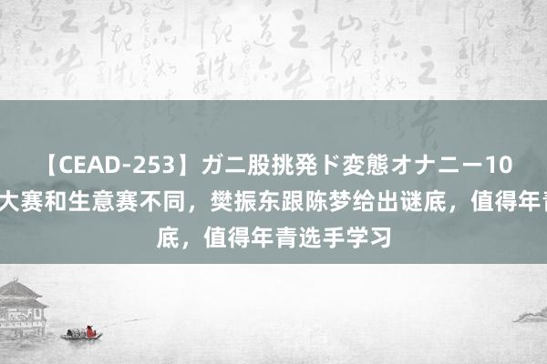 【CEAD-253】ガニ股挑発ド変態オナニー100人8時間 大赛和生意赛不同，樊振东跟陈梦给出谜底，值得年青选手学习