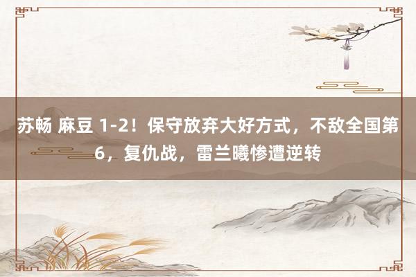 苏畅 麻豆 1-2！保守放弃大好方式，不敌全国第6，复仇战，雷兰曦惨遭逆转