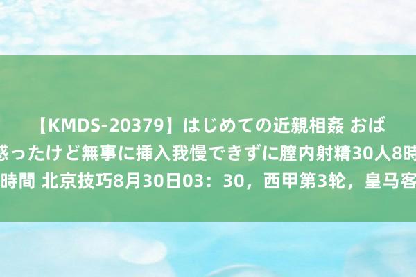 【KMDS-20379】はじめての近親相姦 おばさんの誘いに最初は戸惑ったけど無事に挿入我慢できずに膣内射精30人8時間 北京技巧8月30日03：30，西甲第3轮，皇马客场PK拉斯帕尔马斯。