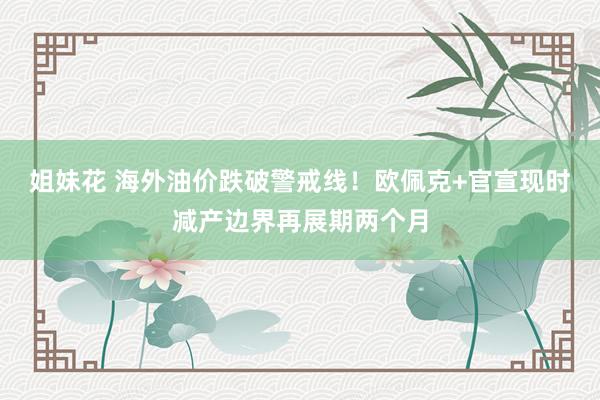 姐妹花 海外油价跌破警戒线！欧佩克+官宣现时减产边界再展期两个月