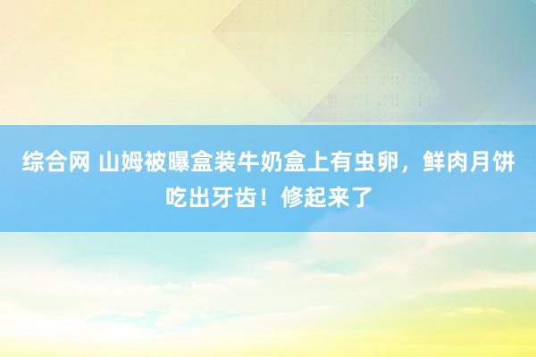 综合网 山姆被曝盒装牛奶盒上有虫卵，鲜肉月饼吃出牙齿！修起来了