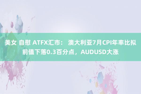 美女 自慰 ATFX汇市： 澳大利亚7月CPI年率比拟前值下落0.3百分点，AUDUSD大涨